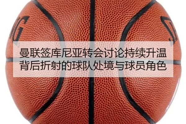 曼联签库尼亚转会讨论持续升温 背后折射的球队处境与球员角色